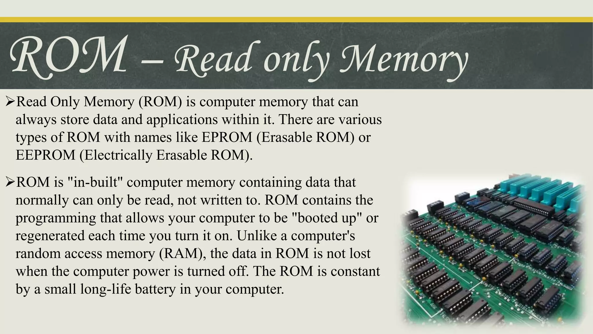 ROM – Read only Memory
Read Only Memory (ROM) is computer memory that can
always store data and applications within it. There are various
types of ROM with names like EPROM (Erasable ROM) or
EEPROM (Electrically Erasable ROM).
ROM is "in-built" computer memory containing data that
normally can only be read, not written to. ROM contains the
programming that allows your computer to be "booted up" or
regenerated each time you turn it on. Unlike a computer's
random access memory (RAM), the data in ROM is not lost
when the computer power is turned off. The ROM is constant
by a small long-life battery in your computer.
 