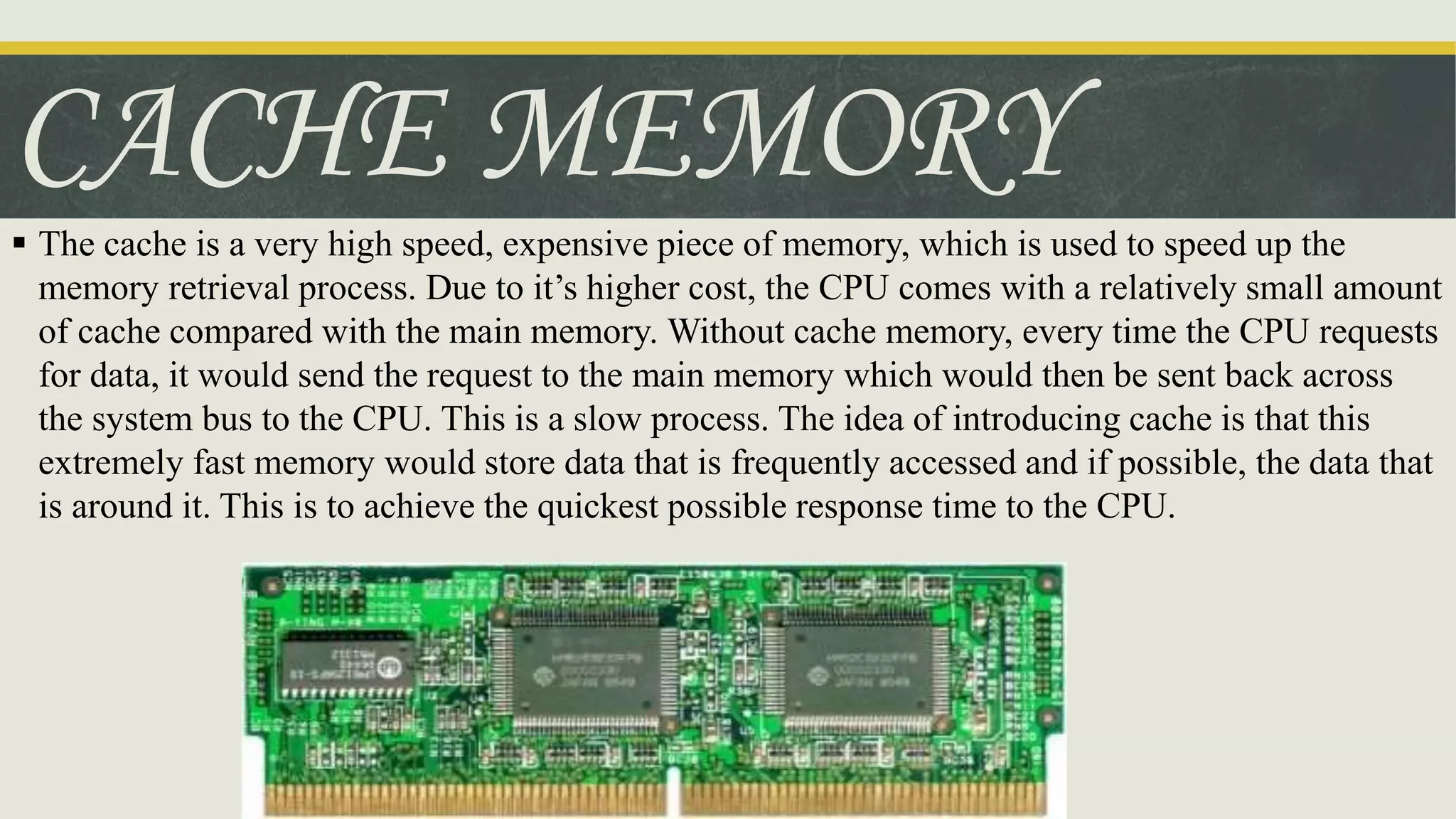 CACHE MEMORY
 The cache is a very high speed, expensive piece of memory, which is used to speed up the
memory retrieval process. Due to it’s higher cost, the CPU comes with a relatively small amount
of cache compared with the main memory. Without cache memory, every time the CPU requests
for data, it would send the request to the main memory which would then be sent back across
the system bus to the CPU. This is a slow process. The idea of introducing cache is that this
extremely fast memory would store data that is frequently accessed and if possible, the data that
is around it. This is to achieve the quickest possible response time to the CPU.
 