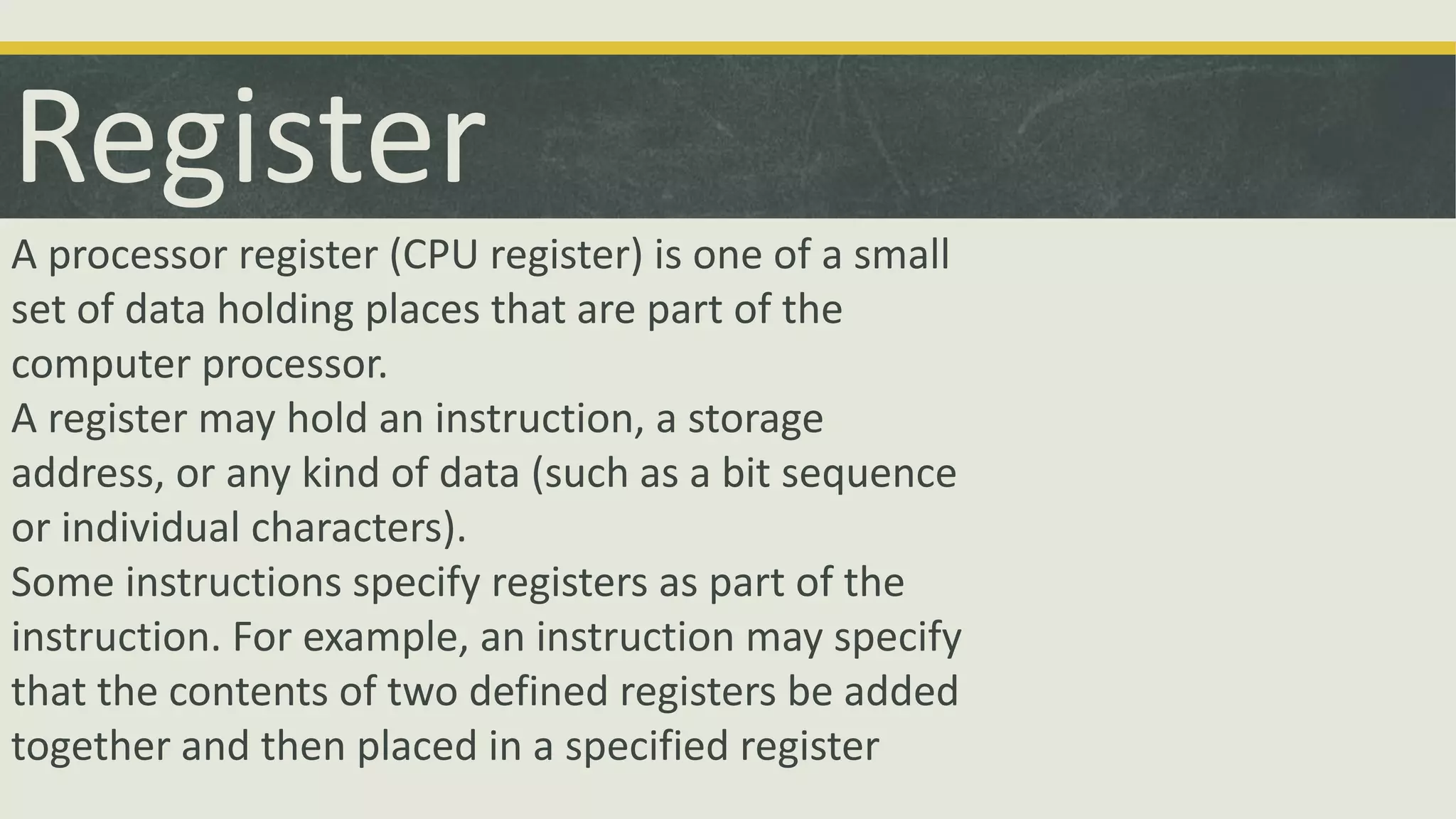 Register
A processor register (CPU register) is one of a small
set of data holding places that are part of the
computer processor.
A register may hold an instruction, a storage
address, or any kind of data (such as a bit sequence
or individual characters).
Some instructions specify registers as part of the
instruction. For example, an instruction may specify
that the contents of two defined registers be added
together and then placed in a specified register
 