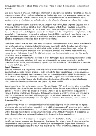 tanto, pueden transferir 64 bits de datos a la vez desde y hacia el chipset de la placa base o la memoria del
sistema.
Una buena manera de entender este flujo de información es considerar una carretera y el tráfico que lleva. Si
una carretera tiene sólo un carril para cada dirección de viaje, sólo un coche a la vez puede moverse en una
dirección determinada. Si desea aumentar el flujo de tráfico (mover más coches en un momento dado),
puede aumentar la velocidad de los coches (acortar el intervalo entre ellos), agregar más carriles o ambos.
A medida que los procesadores evolucionaron, se agregaron más carriles, hasta un punto. Se puede pensar
en un chip de 8 bits como una carretera de un solo carril, ya que un byte fluye a través de un momento. (1
byte equivale a 8 bits individuales). El chip de 16 bits, con 2 bytes que fluyen a la vez, se asemeja a una
autopista de dos carriles. Usted podría tener cuatro carriles en cada dirección para mover un gran número de
automóviles; Esta estructura corresponde a un bus de datos de 32 bits, que tiene la capacidad de mover 4
bytes de información a la vez. Tomando esto más lejos, un bus de datos de 64 bits es como tener una
carretera de ocho carriles moviendo datos dentro y fuera del chip.
Después de alcanzar los buses de 64 bits, los diseñadores de chips descubrieron que no podían aumentar aún
más la velocidad, porque era demasiado difícil sincronizar todos los 64 bits. Se descubrió que volviendo a
menos carriles, era posible aumentar la velocidad de los bits (es decir, acortar el tiempo de ciclo) de tal
manera que incluso mayores anchos de banda eran posibles. Debido a esto, muchos procesadores más
nuevos tienen sólo buses de datos de 4 o 16 bits de ancho, pero tienen anchos de banda más altos que los
buses de 64 bits que reemplazaron.
Otra mejora en los procesadores más recientes es el uso de múltiples buses separados para diferentes tareas.
El diseño del procesador tradicional tenía todos los datos pasando por un solo bus, mientras que los
procesadores más nuevos tienen buses físicos separados para los datos desde y hacia el chipset, la memoria y
las ranuras de la tarjeta gráfica.
Bus de Direcciones
El bus de direcciones es el conjunto de cables que llevan la información de direccionamiento utilizada para
describir la ubicación de memoria a la que se están enviando los datos o desde la que se están recuperando
los datos. Como con el bus de datos, cada cable en un bus de dirección lleva un solo bit de información. Este
único bit es un solo dígito en la dirección. Cuantos más cables (dígitos) utilicen en el cálculo de estas
direcciones, mayor será el número total de ubicaciones de direcciones. El tamaño (o el ancho) del bus de
direcciones indica la cantidad máxima de RAM que un chip puede resolver.
La analogía de la carretera en la sección anterior, "Bus de datos de E / S", puede mostrar cómo encaja el bus
de direcciones. Si el bus de datos es la carretera y el tamaño del bus de datos es equivalente al número de
carriles, Se refiere al número de la casa o la dirección. El tamaño del bus de direcciones es equivalente al
número de dígitos en el número de dirección de la casa. Por ejemplo, si usted vive en una calle en la que la
dirección está limitada a un número de dos dígitos (base 10), no pueden existir más de 100 direcciones
distintas (00-99) para esa calle (102). Añada otro dígito y el número de direcciones disponibles aumenta a
1.000 (000-999) o 103.
Los ordenadores utilizan el sistema de numeración binario (base 2), por lo que un número de dos dígitos
proporciona sólo cuatro direcciones únicas (00, 01, 10 y 11), calculadas como 22. Un número de tres dígitos
proporciona sólo ocho direcciones (000-111 ), Que es 23. Por ejemplo, los procesadores 8086 y 8088 utilizan
un bus de direcciones de 20 bits que calcula un máximo de 220 o 1.048.576 bytes (1MB) de direcciones. La
tabla 3.3 describe las capacidades de direccionamiento de memoria de los procesadores.
El bus de datos y el bus de direcciones son independientes, y los diseñadores de chips pueden usar cualquier
tamaño que quieran para cada uno. Normalmente, sin embargo, los chips con buses de datos más grandes
tienen buses de direcciones más grandes. Los tamaños de los buses pueden proporcionar información
importante sobre la potencia relativa de un chip, medido en dos formas importantes. El tamaño del bus de
 