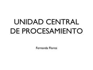 UNIDAD CENTRAL
DE PROCESAMIENTO
Fernanda Flores
 