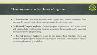 There are several other classes of registers:
 (a) Accumulator: It is most frequently used register used to store data taken from
memory. Its number varies from microprocessor to microprocessor.
 (b) General Purpose registers: General purpose registers are used to store data
and intermediate results during program execution. Its contents can be accessed
through assembly programming.
 (c) Special purpose Registers: Users do not access these registers. These are
used by computer system at the time of program execution. Some types of special
purpose registers are given below:
 