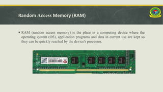Random Access Memory (RAM)
 RAM (random access memory) is the place in a computing device where the
operating system (OS), application programs and data in current use are kept so
they can be quickly reached by the device's processor.
 