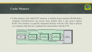 Cache Memory
 Cache memory, also called CPU memory, is random access memory (RAM) that a
computer microprocessor can access more quickly than it can access regular
RAM. This memory is typically integrated directly with the CPU chip or placed
on a separate chip that has a separate bus interconnect with the CPU.
 