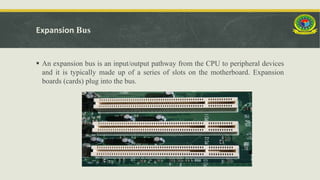 Expansion Bus
 An expansion bus is an input/output pathway from the CPU to peripheral devices
and it is typically made up of a series of slots on the motherboard. Expansion
boards (cards) plug into the bus.
 