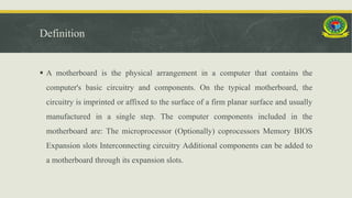 Definition
 A motherboard is the physical arrangement in a computer that contains the
computer's basic circuitry and components. On the typical motherboard, the
circuitry is imprinted or affixed to the surface of a firm planar surface and usually
manufactured in a single step. The computer components included in the
motherboard are: The microprocessor (Optionally) coprocessors Memory BIOS
Expansion slots Interconnecting circuitry Additional components can be added to
a motherboard through its expansion slots.
 