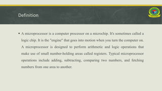 Definition
 A microprocessor is a computer processor on a microchip. It's sometimes called a
logic chip. It is the "engine" that goes into motion when you turn the computer on.
A microprocessor is designed to perform arithmetic and logic operations that
make use of small number-holding areas called registers. Typical microprocessor
operations include adding, subtracting, comparing two numbers, and fetching
numbers from one area to another.
 
