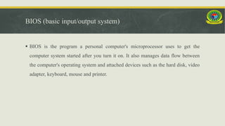 BIOS (basic input/output system)
 BIOS is the program a personal computer's microprocessor uses to get the
computer system started after you turn it on. It also manages data flow between
the computer's operating system and attached devices such as the hard disk, video
adapter, keyboard, mouse and printer.
 