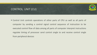 CONTROL UNIT (CU)
 Control Unit controls operations of other parts of CPU as well as all parts of
computer by sending a control signal control sequence of instruction to be
executed control flow of data among all parts of computer interpret instructions
regulate timing of processor send control single to and receive control single
from peripheral devices
 