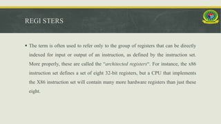 REGI STERS
 The term is often used to refer only to the group of registers that can be directly
indexed for input or output of an instruction, as defined by the instruction set.
More properly, these are called the “architected registers“. For instance, the x86
instruction set defines a set of eight 32-bit registers, but a CPU that implements
the X86 instruction set will contain many more hardware registers than just these
eight.
 