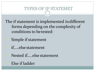 TYPES OF IF STATEMET
The if statement is implemented indifferent
forms depending on the complexity of
conditions to betested:
• Simple if statement
• if…..elsestatement
• Nested if…..else statement
• Else if ladder
 