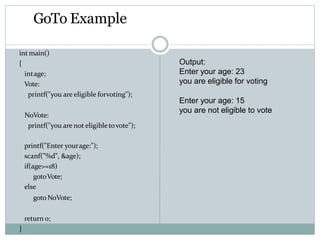 GoTo Example
intmain()
{
intage;
Vote:
printf("you are eligible forvoting");
NoVote:
printf("you are not eligibletovote");
printf("Enter yourage:");
scanf("%d", &age);
if(age>=18)
gotoVote;
else
gotoNoVote;
return 0;
}
Output:
Enter your age: 23
you are eligible for voting
Enter your age: 15
you are not eligible to vote
 