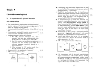 4 -1
Chapter 4
Central Processing Unit
§1. CPU organization and operation flowchart
§1.1. General concepts
• The primary function of the Central Processing Unit is to
execute sequences of instructions representing programs,
which are stored in the Main Memory.
(1.1)
• As mentioned before, the CPU consists of the ALU and
CU.
(1.2)
• To carry out its role the CPU must be an interpreter of a
set of instructions at machine language level.
(1.3)
• Program execution is carried out as follows:
1. The CPU transfers instructions and, when
necessary their input data, called operands, from
the Main Memory into the registers of the CPU.
2. The CPU executes the instructions in their stored
sequence (one after another) except when the
execution sequence is explicitly altered by a
branch instruction.
3. When necessary, the CPU transfers results from
the CPU registers into the Main Memory.
(1.4)
• Sometimes CPUs are called simply Processors. (1.5)
• CPU- memory communication:
(1.6)
Instructions
CPU
( Local
Memory )
Main
Memory
MM
Data
4 -2
• Consequently, there exist streams of instructions and data
between the Main Memory and the set of general registers
that forms the CPU’ s local memory.
(1.7)
• The CPU is significantly faster than the Main Memory,
that is it can read from or write in the CPU’s registers 5 to
10 times faster than it can read from or write in the Main
Memory (MM). Nowadays, VLSI technology tends to
increase the CPU/ Main Memory speeds disparity.
(1.8)
• As mentioned before to remedy this drawback, the
memory is organized in a hierarchical way; a new layer of
memory, called Superoperative Memory (SOM) is
placed between the Main Memory and CPU. At present,
the SOM is represented by the CACHE Memory (CM);
this CM is smaller and faster than MM and can be placed
wholly or in part on the same chip as CPU (the so called
internal Cache Memory).
(1.9)
• The main role of CM is to ensure a memory read or write
operation in a single clock cycle, whereas a MM access
(bypassing the CM memory) takes several clock cycles.
(1.10)
• The CM and MM are seen by the CPU as forming a
single memory space, because the operation of CM is
totally transparent to the CPU.
(1.11)
• CPU – memory communication with a cache:
(1.12)
• CPU communicates with I/O devices in much the same
way as it communicates with the Main Memory. The I/O
devices are associated with addressable registers called
I/O PORTS. The CPU can store or extract a word from
I/O PORTS (the OUTPUT and INPUT operations). This
subject is discussed in the further chapter.
(1.13)
CPU
Cache
Memory
CM
Main
Memory
MM
Data
Instructions
Data
Instructions
 