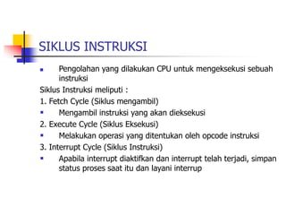 SIKLUS INSTRUKSI
 Pengolahan yang dilakukan CPU untuk mengeksekusi sebuah
instruksi
Siklus Instruksi meliputi :
1. Fetch Cycle (Siklus mengambil)
 Mengambil instruksi yang akan dieksekusi
2. Execute Cycle (Siklus Eksekusi)
 Melakukan operasi yang ditentukan oleh opcode instruksi
3. Interrupt Cycle (Siklus Instruksi)
 Apabila interrupt diaktifkan dan interrupt telah terjadi, simpan
status proses saat itu dan layani interrup
 