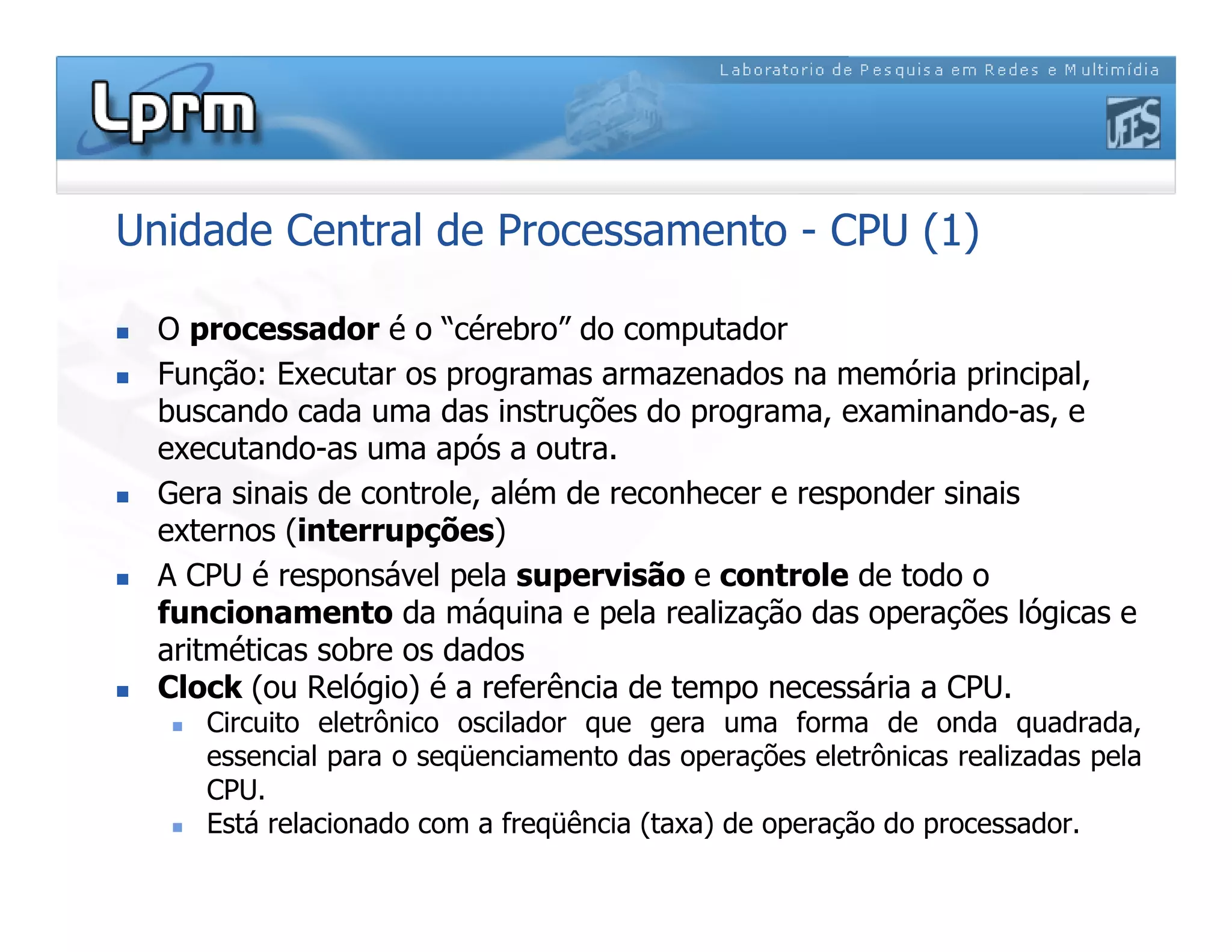 Unidade Central de Processamento - CPU (1)
 O processador é o “cérebro” do computador
 Função: Executar os programas armazenados na memória principal,
buscando cada uma das instruções do programa, examinando-as, e
executando-as uma após a outra.
 Gera sinais de controle, além de reconhecer e responder sinais
externos (interrupções)
 A CPU é responsável pela supervisão e controle de todo o
funcionamento da máquina e pela realização das operações lógicas e
aritméticas sobre os dados
 Clock (ou Relógio) é a referência de tempo necessária a CPU.
 Circuito eletrônico oscilador que gera uma forma de onda quadrada,
essencial para o seqüenciamento das operações eletrônicas realizadas pela
CPU.
 Está relacionado com a freqüência (taxa) de operação do processador.
 