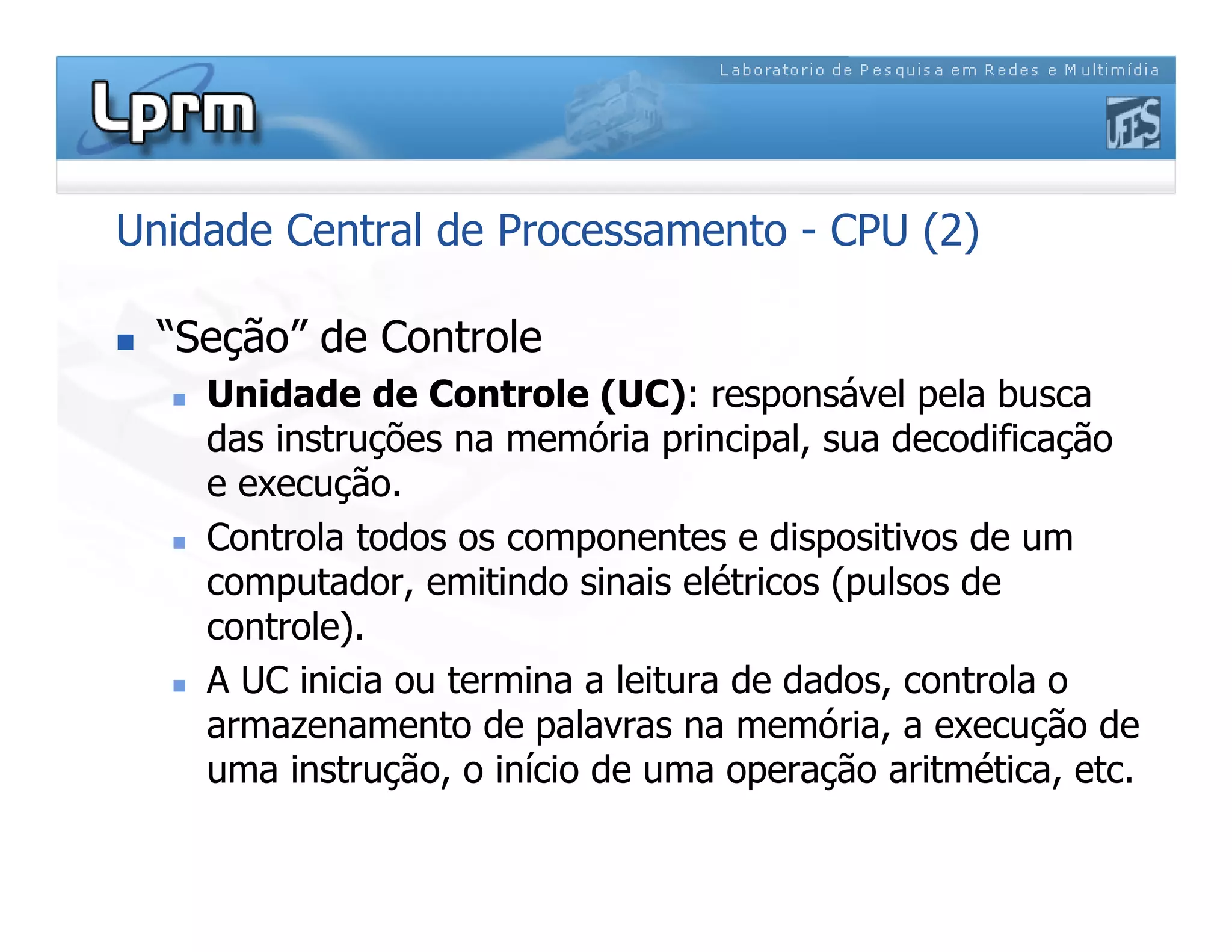 Unidade Central de Processamento - CPU (2)
 “Seção” de Controle
 Unidade de Controle (UC): responsável pela busca
das instruções na memória principal, sua decodificação
e execução.
 Controla todos os componentes e dispositivos de um
computador, emitindo sinais elétricos (pulsos de
controle).
 A UC inicia ou termina a leitura de dados, controla o
armazenamento de palavras na memória, a execução de
uma instrução, o início de uma operação aritmética, etc.
 