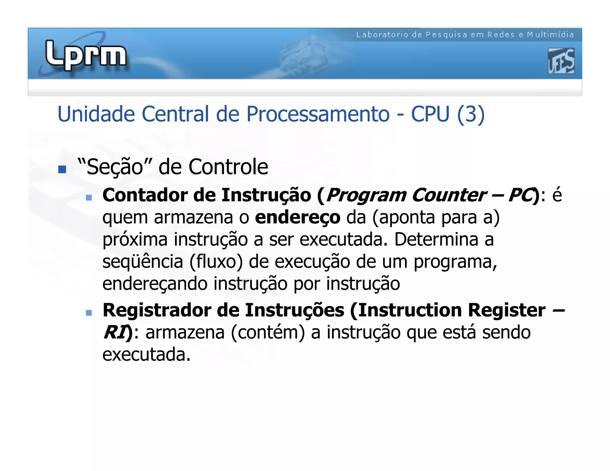 Unidade Central de Processamento - CPU (3)
 “Seção” de Controle
 Contador de Instrução (Program Counter – PC): é
quem armazena o endereço da (aponta para a)
próxima instrução a ser executada. Determina a
seqüência (fluxo) de execução de um programa,
endereçando instrução por instrução
 Registrador de Instruções (Instruction Register –
RI): armazena (contém) a instrução que está sendo
executada.
 