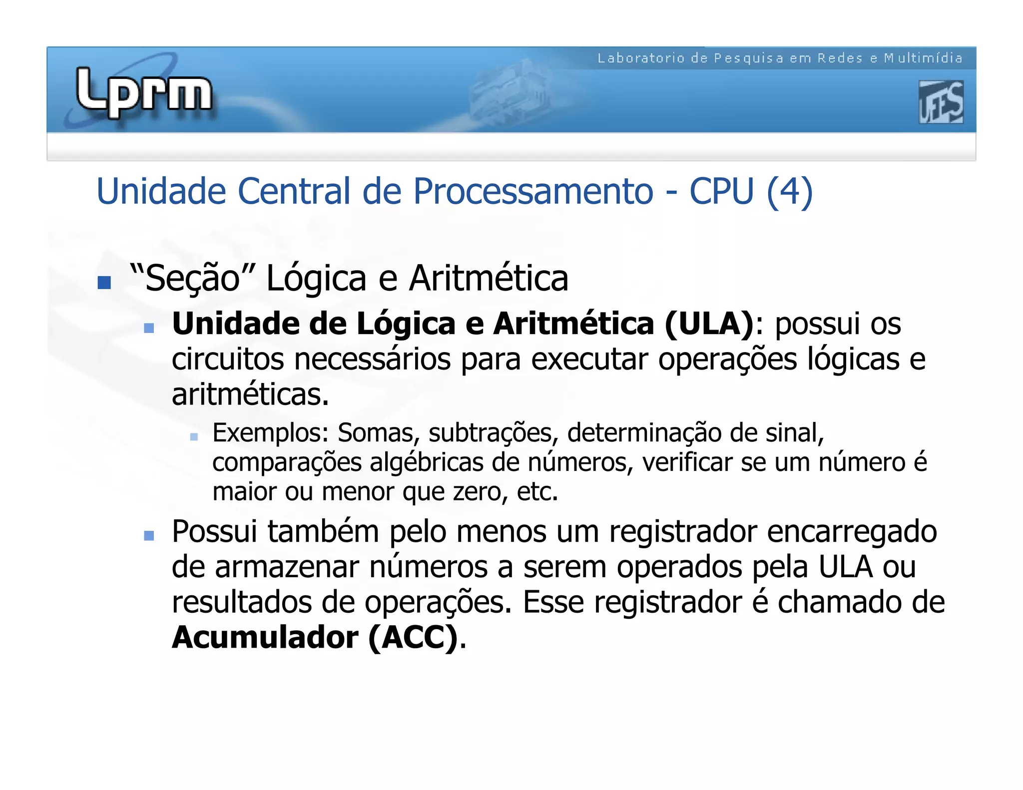 Unidade Central de Processamento - CPU (4)
 “Seção” Lógica e Aritmética
 Unidade de Lógica e Aritmética (ULA): possui os
circuitos necessários para executar operações lógicas e
aritméticas.
 Exemplos: Somas, subtrações, determinação de sinal,
comparações algébricas de números, verificar se um número é
maior ou menor que zero, etc.
 Possui também pelo menos um registrador encarregado
de armazenar números a serem operados pela ULA ou
resultados de operações. Esse registrador é chamado de
Acumulador (ACC).
 