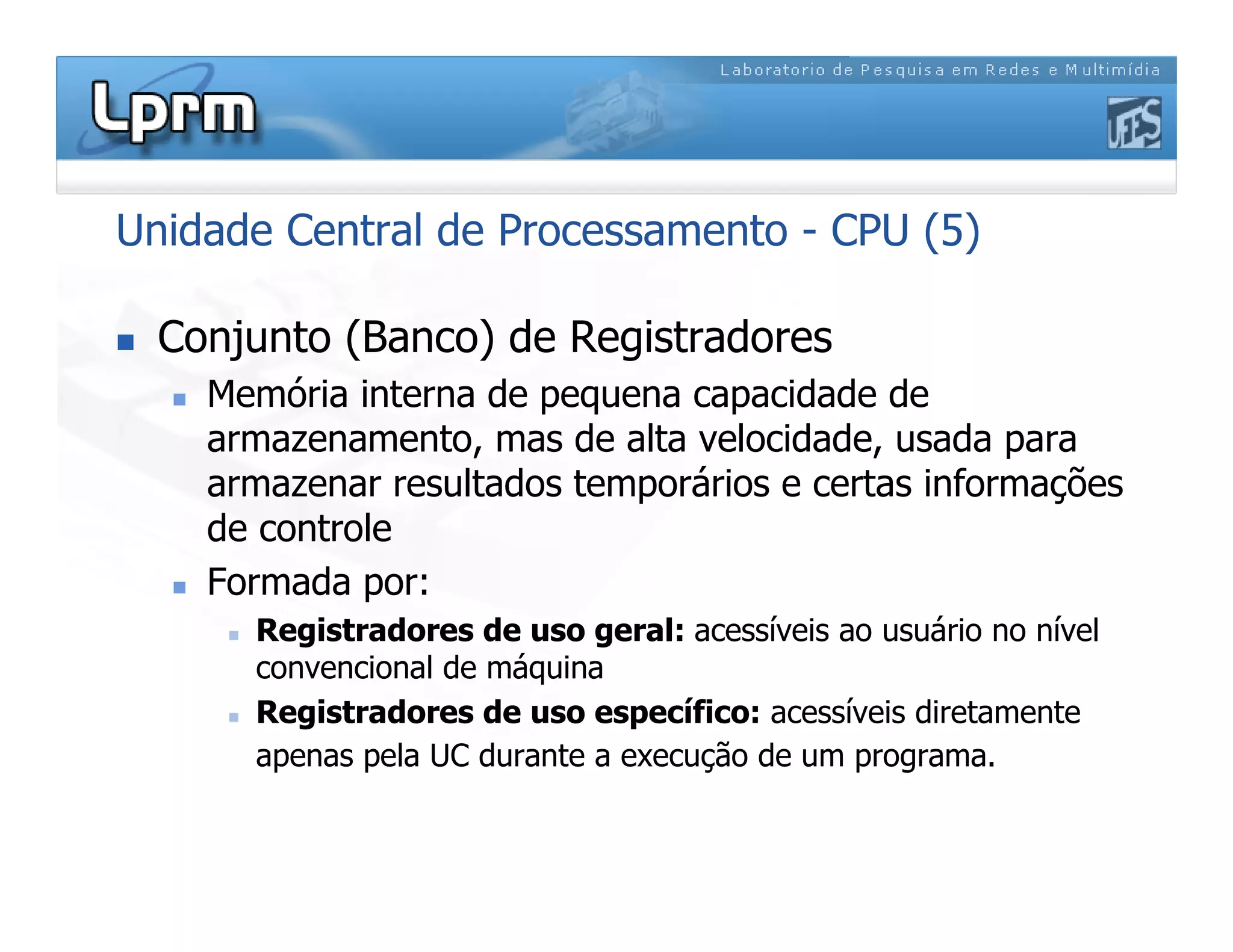 Unidade Central de Processamento - CPU (5)
 Conjunto (Banco) de Registradores
 Memória interna de pequena capacidade de
armazenamento, mas de alta velocidade, usada para
armazenar resultados temporários e certas informações
de controle
 Formada por:
 Registradores de uso geral: acessíveis ao usuário no nível
convencional de máquina
 Registradores de uso específico: acessíveis diretamente
apenas pela UC durante a execução de um programa.
 