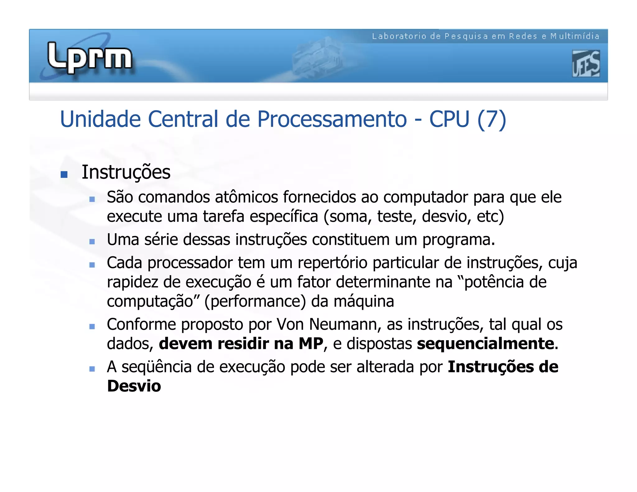 Unidade Central de Processamento - CPU (7)
 Instruções
 São comandos atômicos fornecidos ao computador para que ele
execute uma tarefa específica (soma, teste, desvio, etc)
 Uma série dessas instruções constituem um programa.
 Cada processador tem um repertório particular de instruções, cuja
rapidez de execução é um fator determinante na “potência de
computação” (performance) da máquina
 Conforme proposto por Von Neumann, as instruções, tal qual os
dados, devem residir na MP, e dispostas sequencialmente.
 A seqüência de execução pode ser alterada por Instruções de
Desvio
 