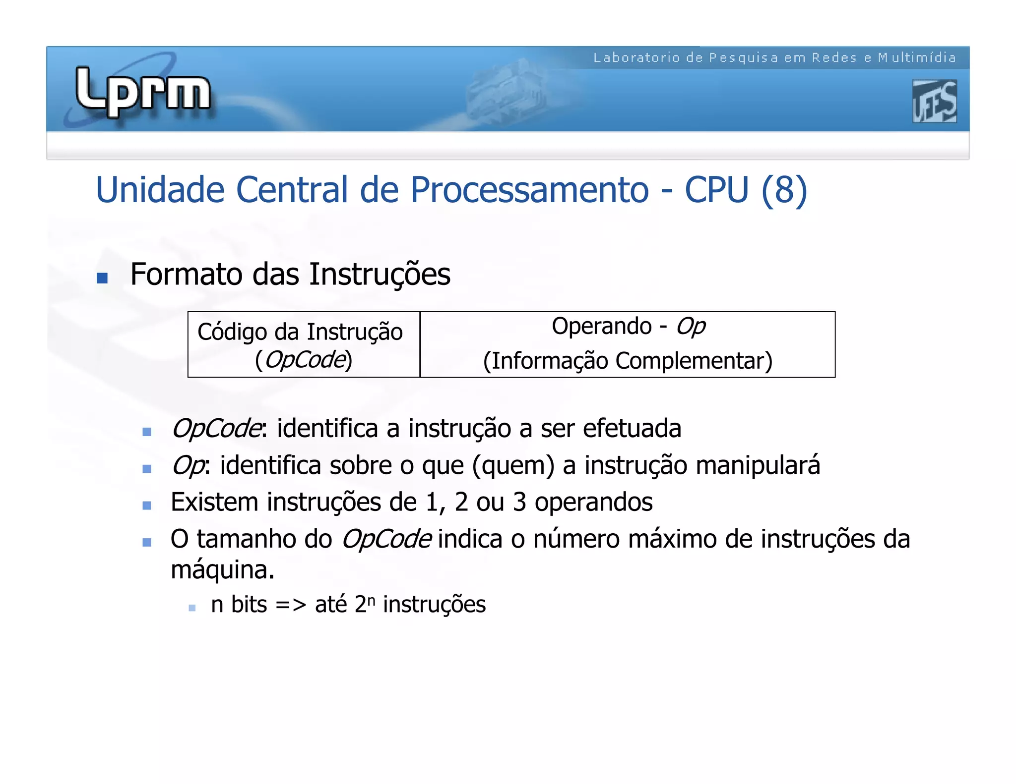 Unidade Central de Processamento - CPU (8)
 Formato das Instruções
 OpCode: identifica a instrução a ser efetuada
 Op: identifica sobre o que (quem) a instrução manipulará
 Existem instruções de 1, 2 ou 3 operandos
 O tamanho do OpCode indica o número máximo de instruções da
máquina.
 n bits = até 2n instruções
Código da Instrução
(OpCode)
Operando - Op
(Informação Complementar)
 