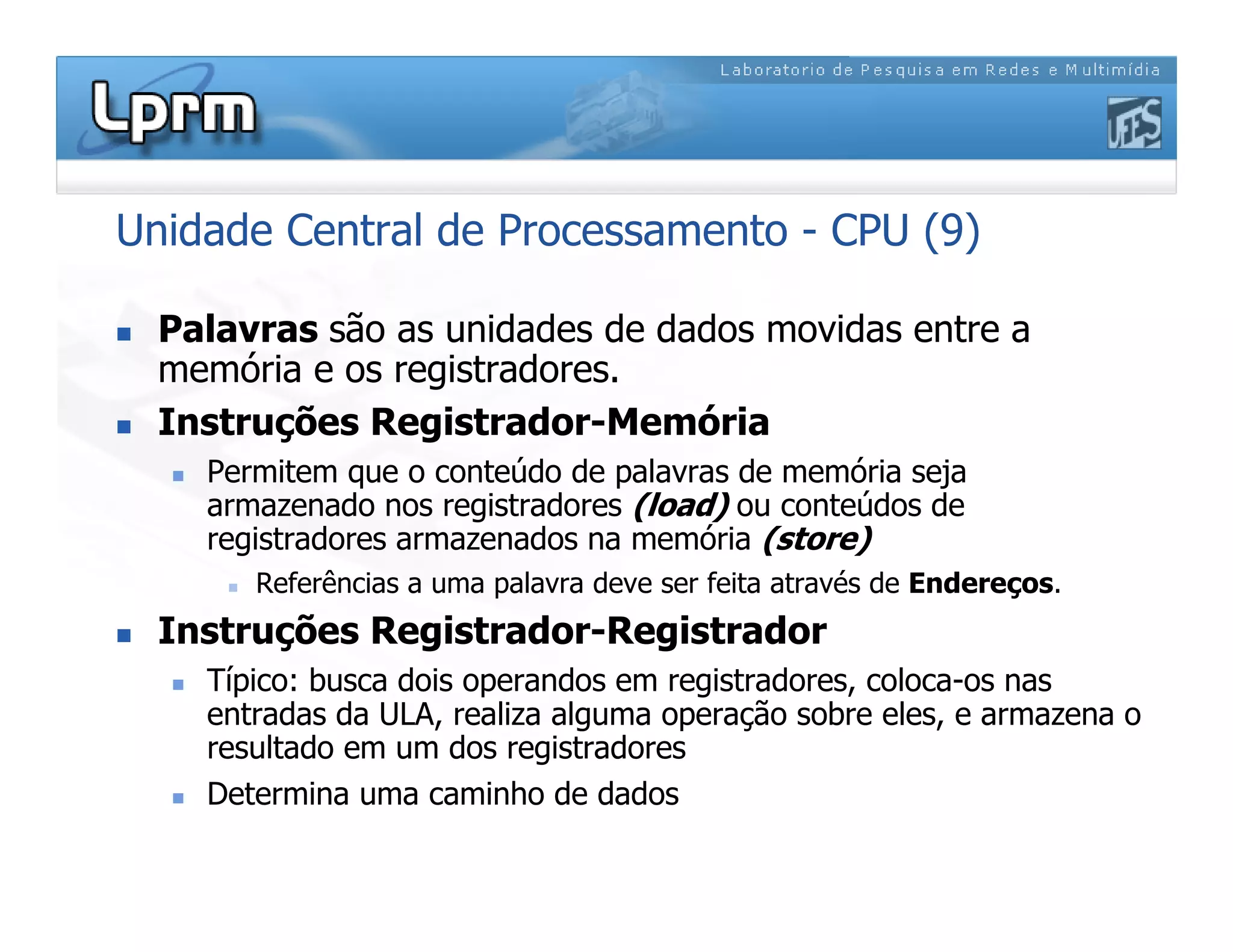 Unidade Central de Processamento - CPU (9)
 Palavras são as unidades de dados movidas entre a
memória e os registradores.
 Instruções Registrador-Memória
 Permitem que o conteúdo de palavras de memória seja
armazenado nos registradores (load) ou conteúdos de
registradores armazenados na memória (store)
 Referências a uma palavra deve ser feita através de Endereços.
 Instruções Registrador-Registrador
 Típico: busca dois operandos em registradores, coloca-os nas
entradas da ULA, realiza alguma operação sobre eles, e armazena o
resultado em um dos registradores
 Determina uma caminho de dados
 