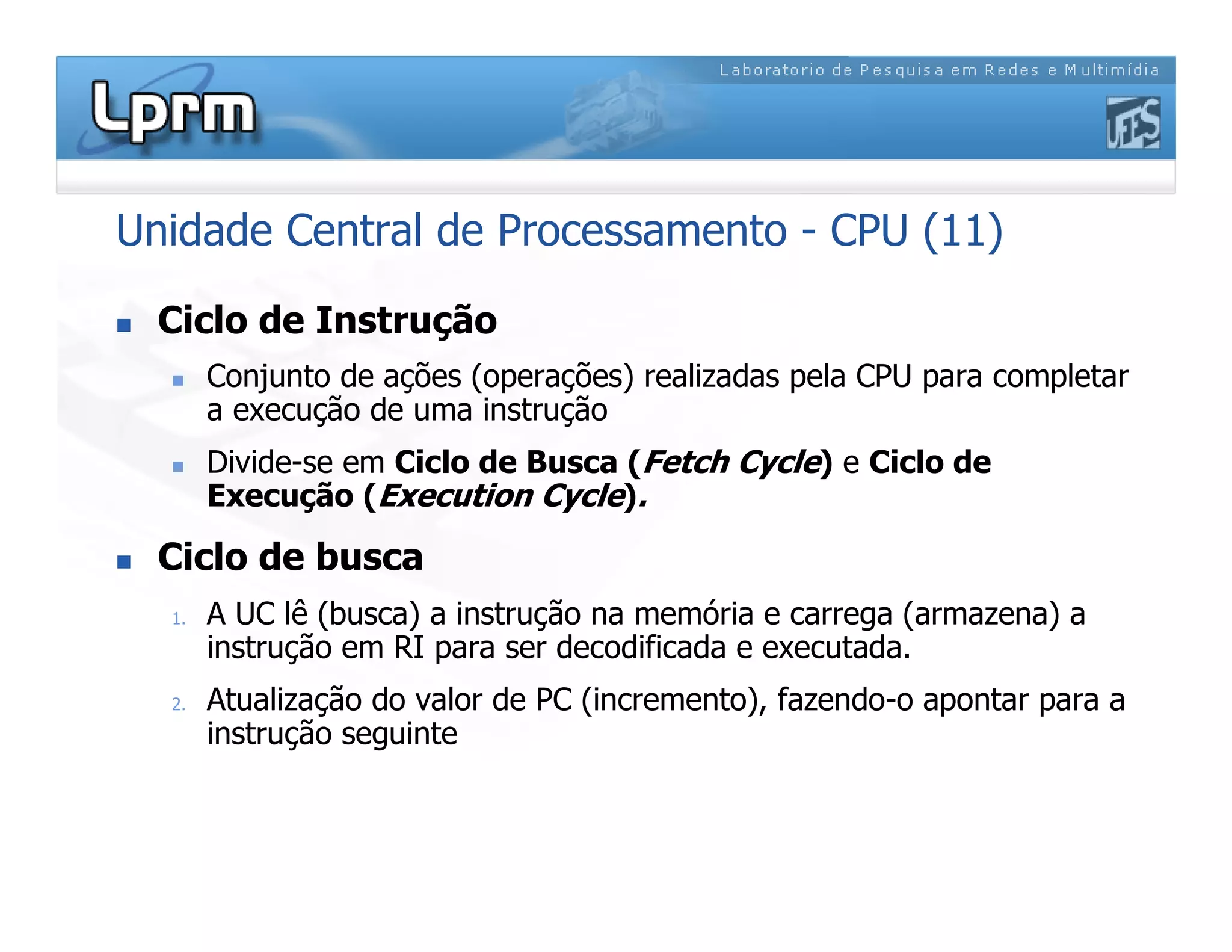 Unidade Central de Processamento - CPU (11)
 Ciclo de Instrução
 Conjunto de ações (operações) realizadas pela CPU para completar
a execução de uma instrução
 Divide-se em Ciclo de Busca (Fetch Cycle) e Ciclo de
Execução (Execution Cycle).
 Ciclo de busca
1. A UC lê (busca) a instrução na memória e carrega (armazena) a
instrução em RI para ser decodificada e executada.
2. Atualização do valor de PC (incremento), fazendo-o apontar para a
instrução seguinte
 