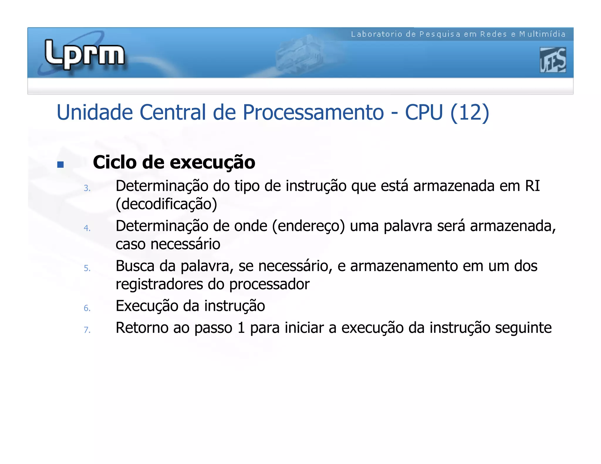 Unidade Central de Processamento - CPU (12)
 Ciclo de execução
3. Determinação do tipo de instrução que está armazenada em RI
(decodificação)
4. Determinação de onde (endereço) uma palavra será armazenada,
caso necessário
5. Busca da palavra, se necessário, e armazenamento em um dos
registradores do processador
6. Execução da instrução
7. Retorno ao passo 1 para iniciar a execução da instrução seguinte
 