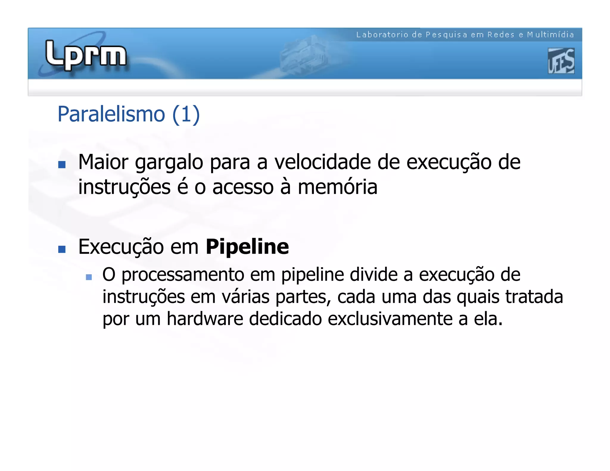 Paralelismo (1)
 Maior gargalo para a velocidade de execução de
instruções é o acesso à memória
 Execução em Pipeline
 O processamento em pipeline divide a execução de
instruções em várias partes, cada uma das quais tratada
por um hardware dedicado exclusivamente a ela.
 