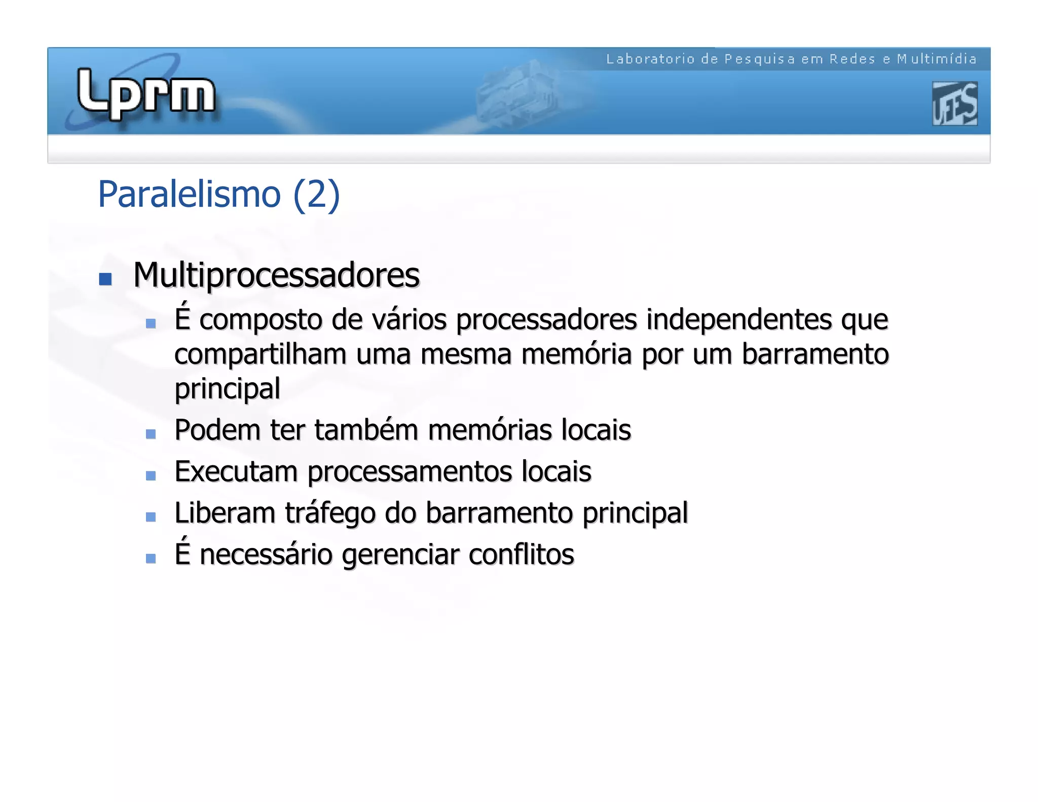 Paralelismo (2)

 Multiprocessadores
Multiprocessadores

 É
É composto de v
composto de vá
ários processadores independentes que
rios processadores independentes que
compartilham uma mesma mem
compartilham uma mesma memó
ória por um
ria por um barramento
barramento
principal
principal

 Podem ter tamb
Podem ter també
ém mem
m memó
órias locais
rias locais

 Executam processamentos locais
Executam processamentos locais

 Liberam tr
Liberam trá
áfego do
fego do barramento
barramento principal
principal

 É
É necess
necessá
ário gerenciar conflitos
rio gerenciar conflitos
 