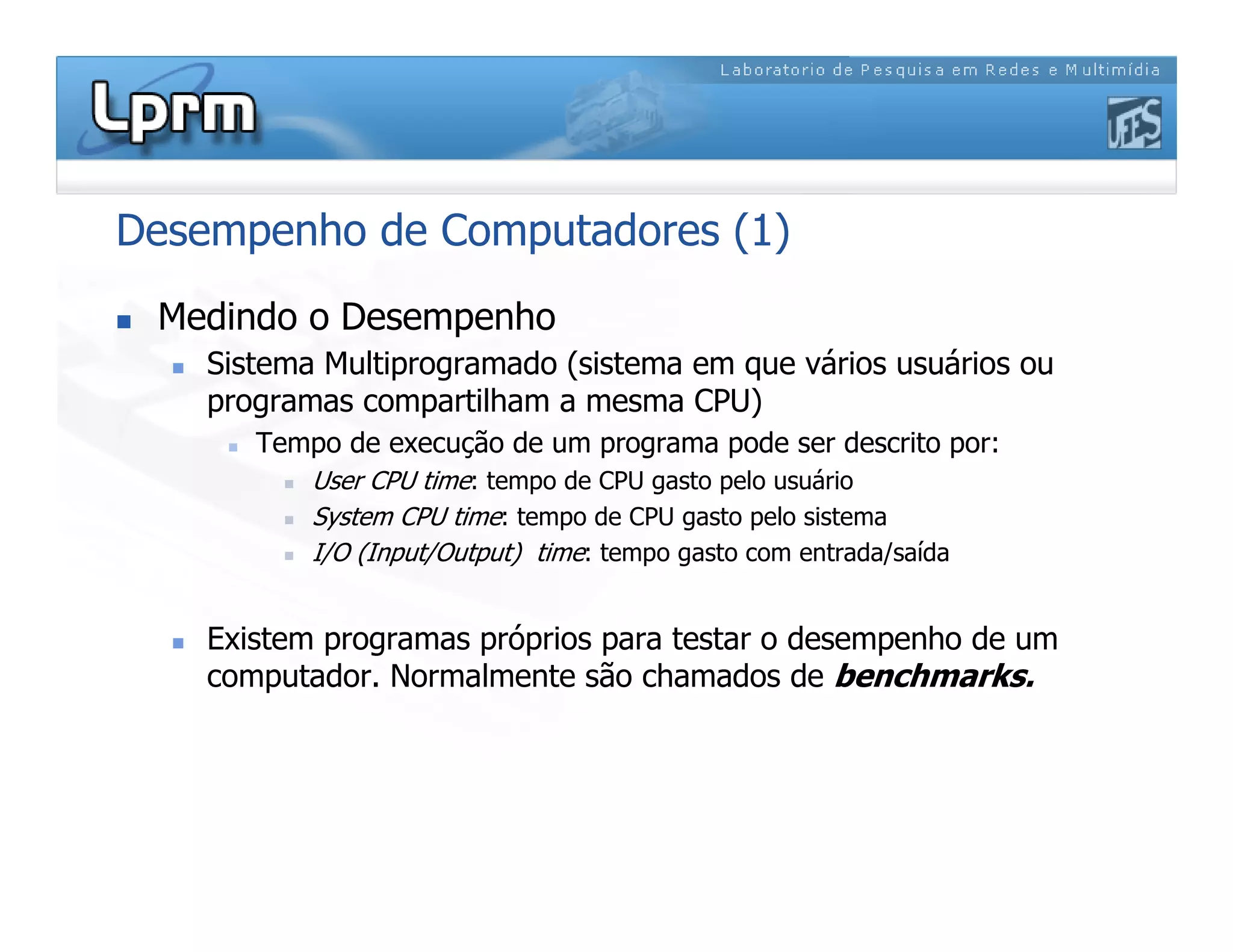 Desempenho de Computadores (1)
 Medindo o Desempenho
 Sistema Multiprogramado (sistema em que vários usuários ou
programas compartilham a mesma CPU)
 Tempo de execução de um programa pode ser descrito por:
 User CPU time: tempo de CPU gasto pelo usuário
 System CPU time: tempo de CPU gasto pelo sistema
 I/O (Input/Output) time: tempo gasto com entrada/saída
 Existem programas próprios para testar o desempenho de um
computador. Normalmente são chamados de benchmarks.
 