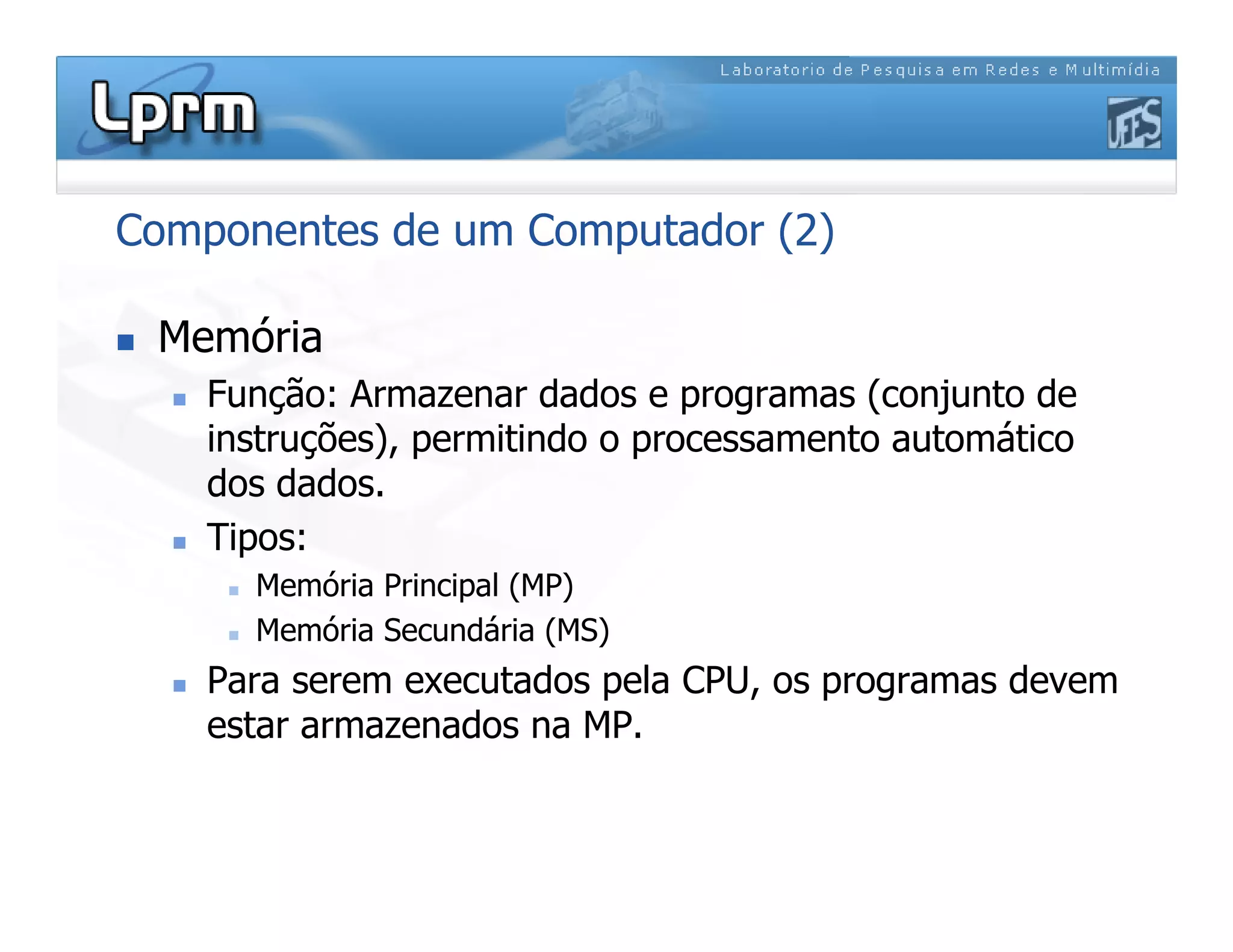 Componentes de um Computador (2)
 Memória
 Função: Armazenar dados e programas (conjunto de
instruções), permitindo o processamento automático
dos dados.
 Tipos:
 Memória Principal (MP)
 Memória Secundária (MS)
 Para serem executados pela CPU, os programas devem
estar armazenados na MP.
 