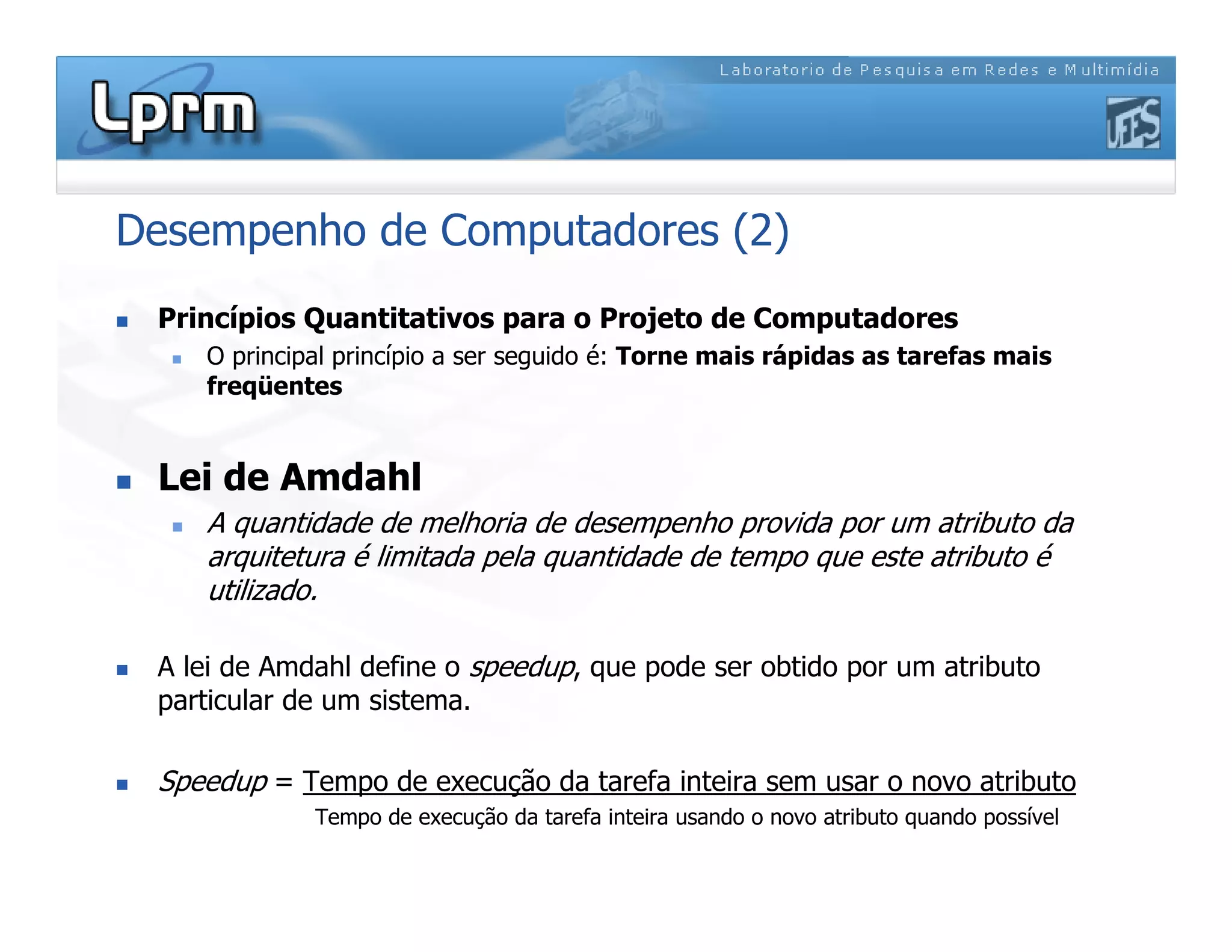 Desempenho de Computadores (2)
 Princípios Quantitativos para o Projeto de Computadores
 O principal princípio a ser seguido é: Torne mais rápidas as tarefas mais
freqüentes
 Lei de Amdahl
 A quantidade de melhoria de desempenho provida por um atributo da
arquitetura é limitada pela quantidade de tempo que este atributo é
utilizado.
 A lei de Amdahl define o speedup, que pode ser obtido por um atributo
particular de um sistema.
 Speedup = Tempo de execução da tarefa inteira sem usar o novo atributo
Tempo de execução da tarefa inteira usando o novo atributo quando possível
 