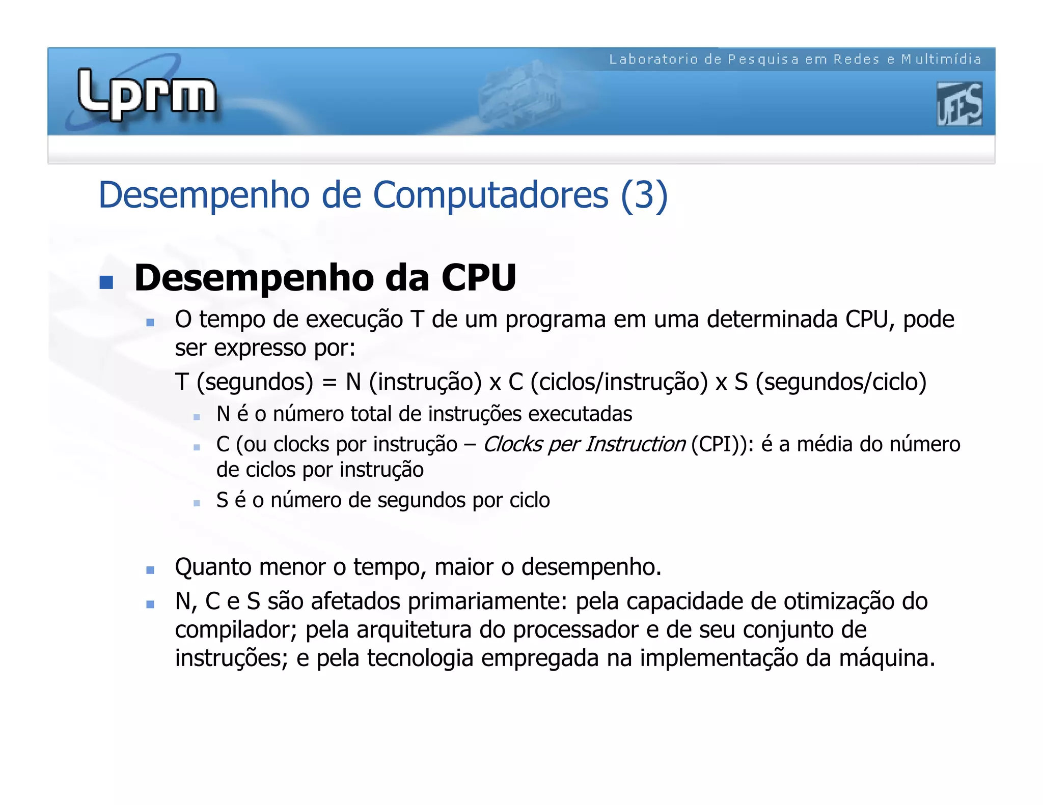 Desempenho de Computadores (3)
 Desempenho da CPU
 O tempo de execução T de um programa em uma determinada CPU, pode
ser expresso por:
T (segundos) = N (instrução) x C (ciclos/instrução) x S (segundos/ciclo)
 N é o número total de instruções executadas
 C (ou clocks por instrução – Clocks per Instruction (CPI)): é a média do número
de ciclos por instrução
 S é o número de segundos por ciclo
 Quanto menor o tempo, maior o desempenho.
 N, C e S são afetados primariamente: pela capacidade de otimização do
compilador; pela arquitetura do processador e de seu conjunto de
instruções; e pela tecnologia empregada na implementação da máquina.
 