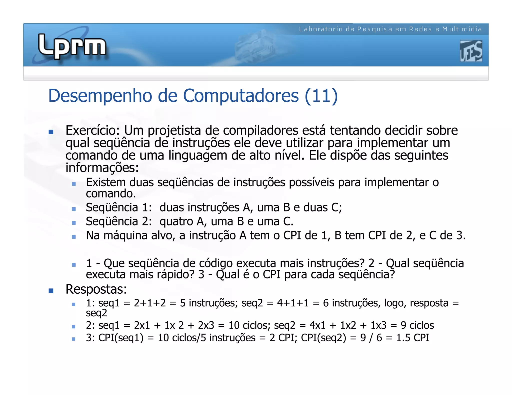 Desempenho de Computadores (11)
 Exercício: Um projetista de compiladores está tentando decidir sobre
qual seqüência de instruções ele deve utilizar para implementar um
comando de uma linguagem de alto nível. Ele dispõe das seguintes
informações:
 Existem duas seqüências de instruções possíveis para implementar o
comando.
 Seqüência 1: duas instruções A, uma B e duas C;
 Seqüência 2: quatro A, uma B e uma C.
 Na máquina alvo, a instrução A tem o CPI de 1, B tem CPI de 2, e C de 3.
 1 - Que seqüência de código executa mais instruções? 2 - Qual seqüência
executa mais rápido? 3 - Qual é o CPI para cada seqüência?
 Respostas:
 1: seq1 = 2+1+2 = 5 instruções; seq2 = 4+1+1 = 6 instruções, logo, resposta =
seq2
 2: seq1 = 2x1 + 1x 2 + 2x3 = 10 ciclos; seq2 = 4x1 + 1x2 + 1x3 = 9 ciclos
 3: CPI(seq1) = 10 ciclos/5 instruções = 2 CPI; CPI(seq2) = 9 / 6 = 1.5 CPI
 