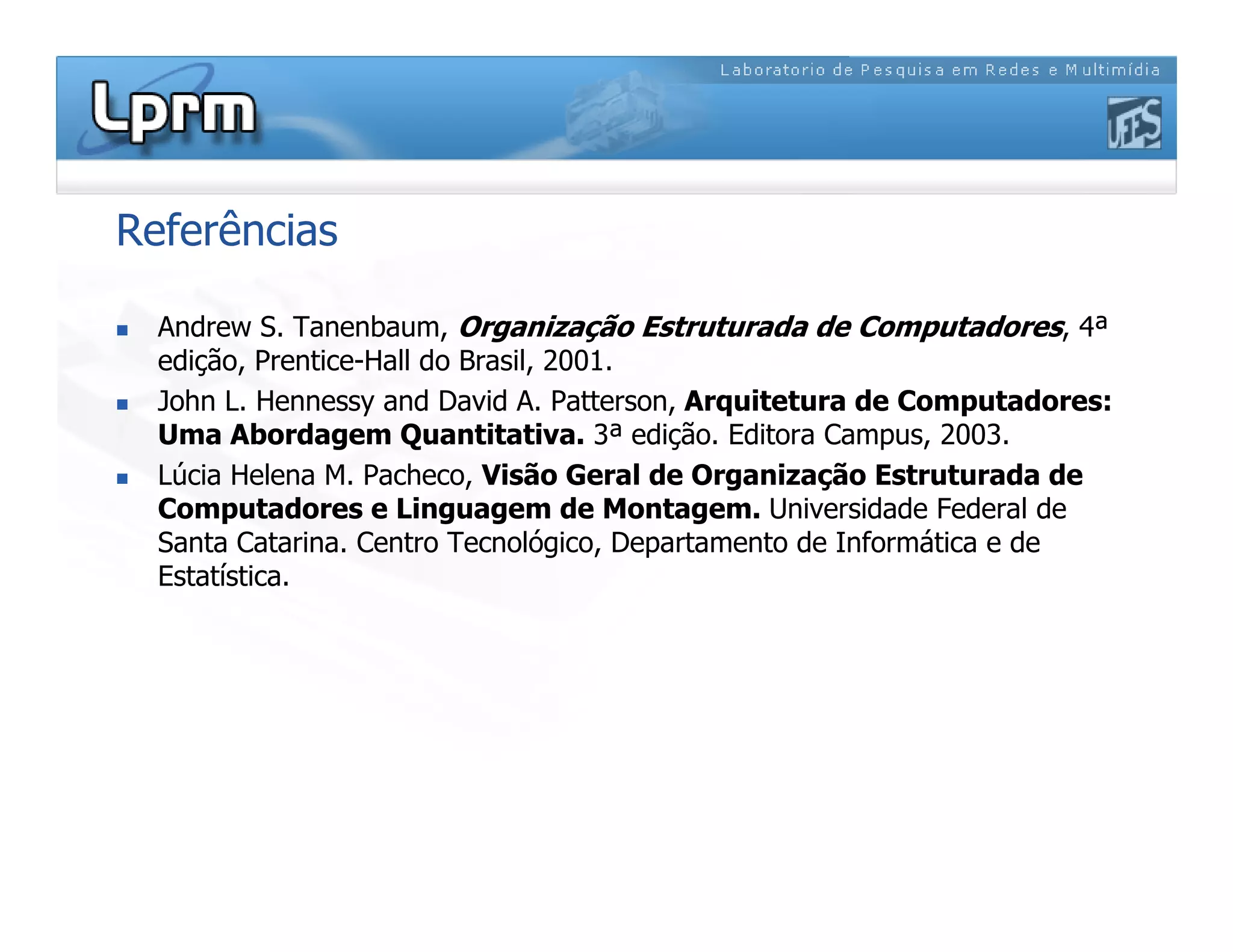 Referências
 Andrew S. Tanenbaum, Organização Estruturada de Computadores, 4ª
edição, Prentice-Hall do Brasil, 2001.
 John L. Hennessy and David A. Patterson, Arquitetura de Computadores:
Uma Abordagem Quantitativa. 3ª edição. Editora Campus, 2003.
 Lúcia Helena M. Pacheco, Visão Geral de Organização Estruturada de
Computadores e Linguagem de Montagem. Universidade Federal de
Santa Catarina. Centro Tecnológico, Departamento de Informática e de
Estatística.
 