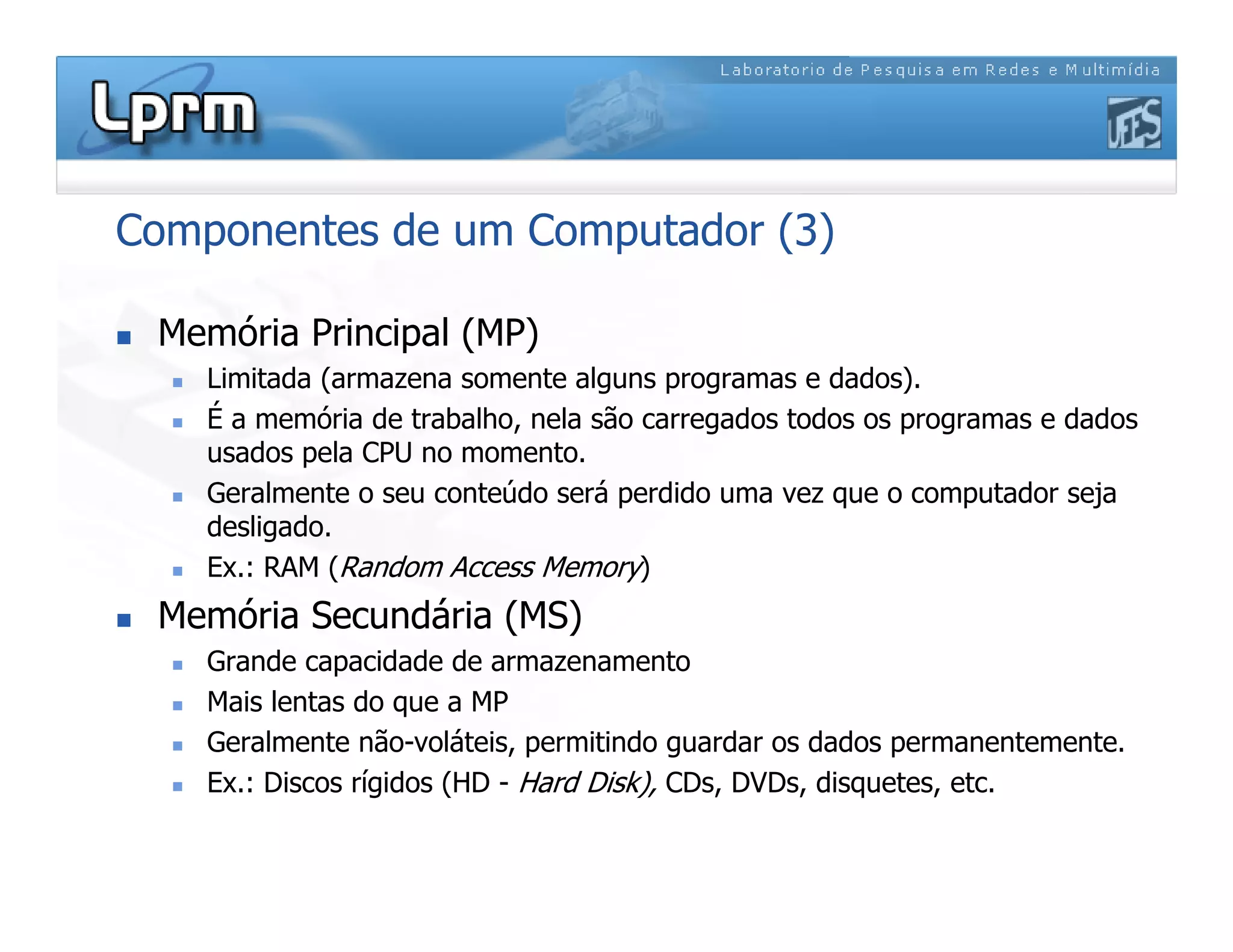 Componentes de um Computador (3)
 Memória Principal (MP)
 Limitada (armazena somente alguns programas e dados).
 É a memória de trabalho, nela são carregados todos os programas e dados
usados pela CPU no momento.
 Geralmente o seu conteúdo será perdido uma vez que o computador seja
desligado.
 Ex.: RAM (Random Access Memory)
 Memória Secundária (MS)
 Grande capacidade de armazenamento
 Mais lentas do que a MP
 Geralmente não-voláteis, permitindo guardar os dados permanentemente.
 Ex.: Discos rígidos (HD - Hard Disk), CDs, DVDs, disquetes, etc.
 