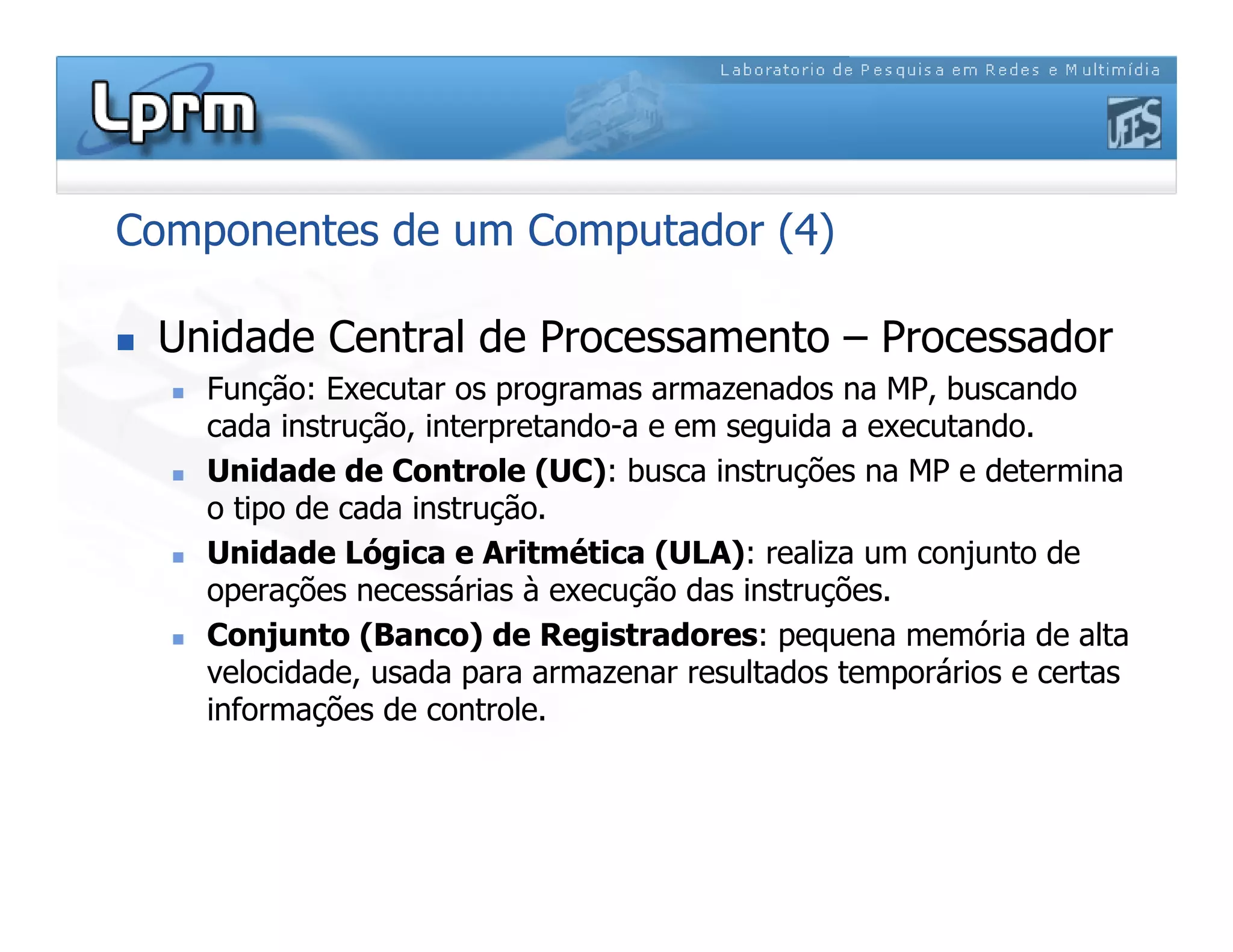 Componentes de um Computador (4)
 Unidade Central de Processamento – Processador
 Função: Executar os programas armazenados na MP, buscando
cada instrução, interpretando-a e em seguida a executando.
 Unidade de Controle (UC): busca instruções na MP e determina
o tipo de cada instrução.
 Unidade Lógica e Aritmética (ULA): realiza um conjunto de
operações necessárias à execução das instruções.
 Conjunto (Banco) de Registradores: pequena memória de alta
velocidade, usada para armazenar resultados temporários e certas
informações de controle.
 