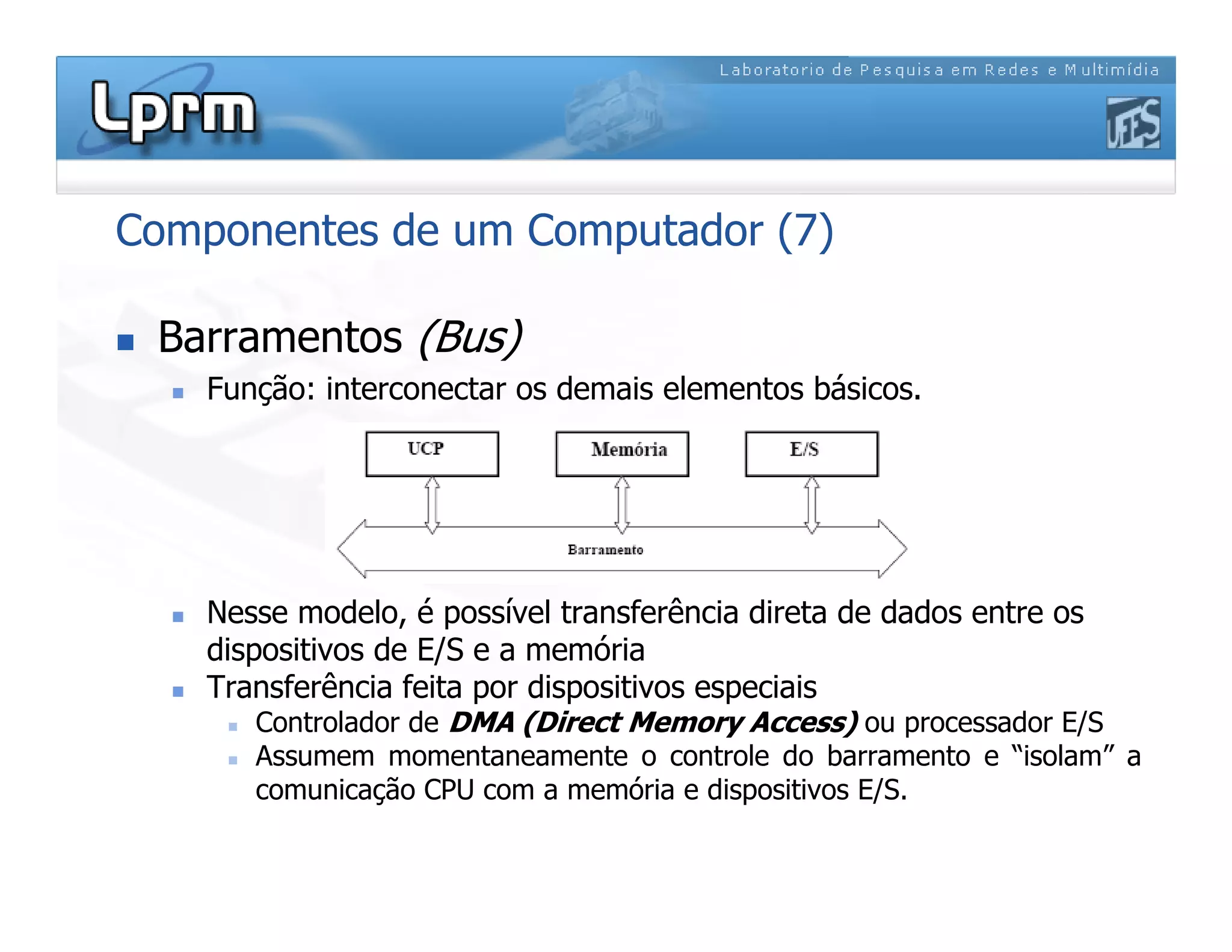 Componentes de um Computador (7)
 Barramentos (Bus)
 Função: interconectar os demais elementos básicos.
 Nesse modelo, é possível transferência direta de dados entre os
dispositivos de E/S e a memória
 Transferência feita por dispositivos especiais
 Controlador de DMA (Direct Memory Access) ou processador E/S
 Assumem momentaneamente o controle do barramento e “isolam” a
comunicação CPU com a memória e dispositivos E/S.
 