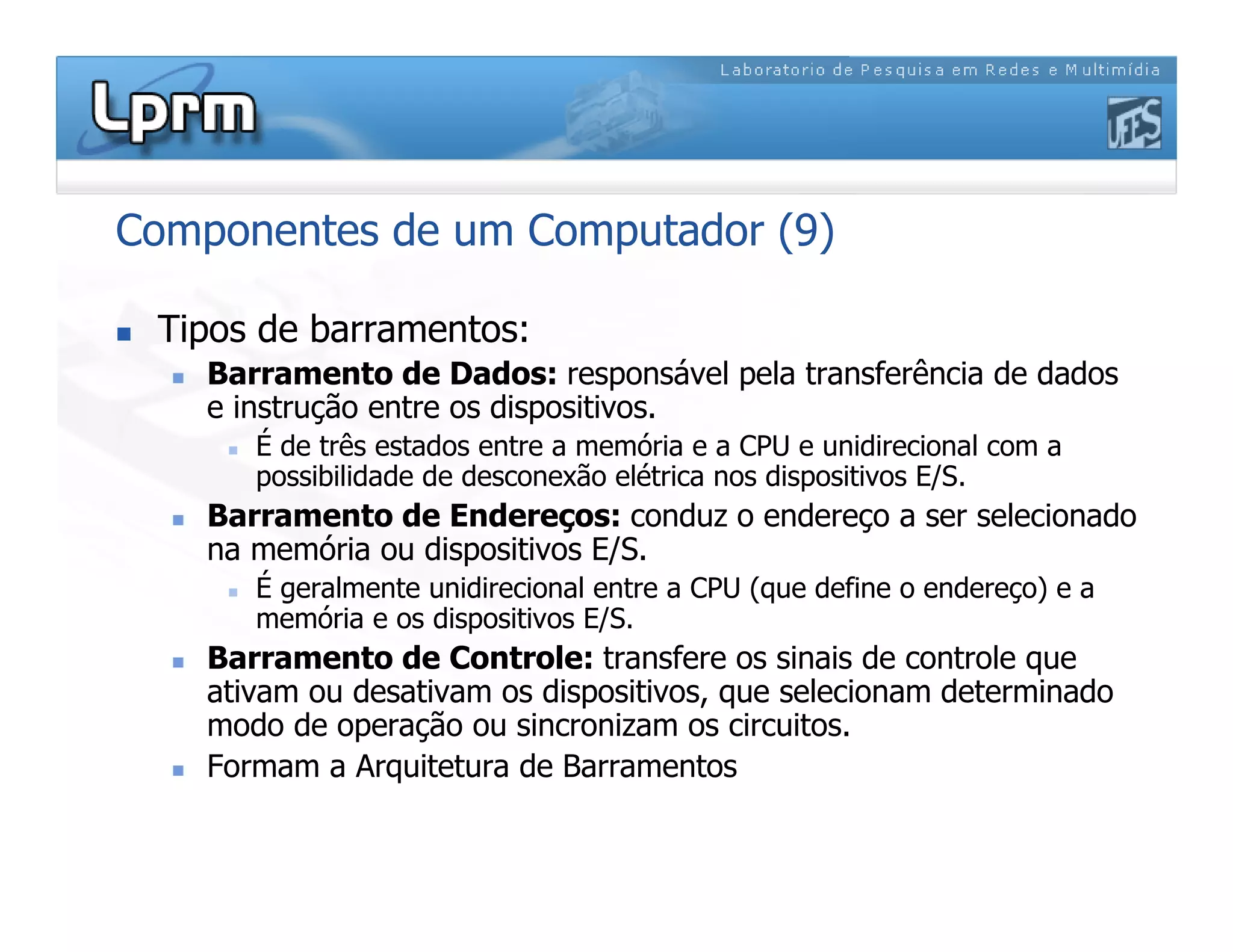 Componentes de um Computador (9)
 Tipos de barramentos:
 Barramento de Dados: responsável pela transferência de dados
e instrução entre os dispositivos.
 É de três estados entre a memória e a CPU e unidirecional com a
possibilidade de desconexão elétrica nos dispositivos E/S.
 Barramento de Endereços: conduz o endereço a ser selecionado
na memória ou dispositivos E/S.
 É geralmente unidirecional entre a CPU (que define o endereço) e a
memória e os dispositivos E/S.
 Barramento de Controle: transfere os sinais de controle que
ativam ou desativam os dispositivos, que selecionam determinado
modo de operação ou sincronizam os circuitos.
 Formam a Arquitetura de Barramentos
 