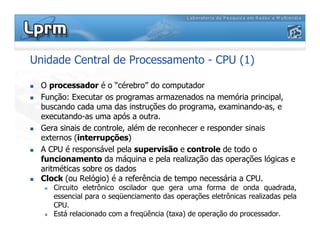 Unidade Central de Processamento - CPU (1)
 O processador é o “cérebro” do computador
 Função: Executar os programas armazenados na memória principal,
buscando cada uma das instruções do programa, examinando-as, e
executando-as uma após a outra.
 Gera sinais de controle, além de reconhecer e responder sinais
externos (interrupções)
 A CPU é responsável pela supervisão e controle de todo o
funcionamento da máquina e pela realização das operações lógicas e
aritméticas sobre os dados
 Clock (ou Relógio) é a referência de tempo necessária a CPU.
 Circuito eletrônico oscilador que gera uma forma de onda quadrada,
essencial para o seqüenciamento das operações eletrônicas realizadas pela
CPU.
 Está relacionado com a freqüência (taxa) de operação do processador.
 