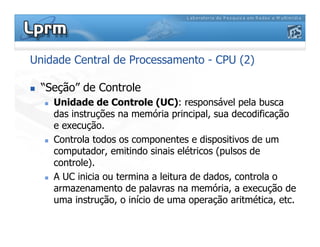 Unidade Central de Processamento - CPU (2)
 “Seção” de Controle
 Unidade de Controle (UC): responsável pela busca
das instruções na memória principal, sua decodificação
e execução.
 Controla todos os componentes e dispositivos de um
computador, emitindo sinais elétricos (pulsos de
controle).
 A UC inicia ou termina a leitura de dados, controla o
armazenamento de palavras na memória, a execução de
uma instrução, o início de uma operação aritmética, etc.
 