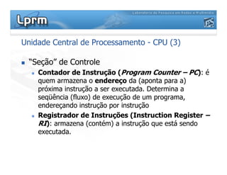 Unidade Central de Processamento - CPU (3)
 “Seção” de Controle
 Contador de Instrução (Program Counter – PC): é
quem armazena o endereço da (aponta para a)
próxima instrução a ser executada. Determina a
seqüência (fluxo) de execução de um programa,
endereçando instrução por instrução
 Registrador de Instruções (Instruction Register –
RI): armazena (contém) a instrução que está sendo
executada.
 