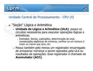 Unidade Central de Processamento - CPU (4)
 “Seção” Lógica e Aritmética
 Unidade de Lógica e Aritmética (ULA): possui os
circuitos necessários para executar operações lógicas e
aritméticas.
 Exemplos: Somas, subtrações, determinação de sinal,
comparações algébricas de números, verificar se um número é
maior ou menor que zero, etc.
 Possui também pelo menos um registrador encarregado
de armazenar números a serem operados pela ULA ou
resultados de operações. Esse registrador é chamado de
Acumulador (ACC).
 