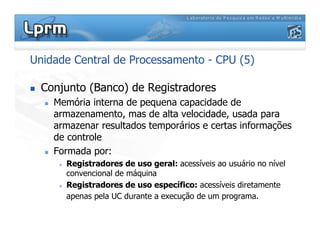 Unidade Central de Processamento - CPU (5)
 Conjunto (Banco) de Registradores
 Memória interna de pequena capacidade de
armazenamento, mas de alta velocidade, usada para
armazenar resultados temporários e certas informações
de controle
 Formada por:
 Registradores de uso geral: acessíveis ao usuário no nível
convencional de máquina
 Registradores de uso específico: acessíveis diretamente
apenas pela UC durante a execução de um programa.
 