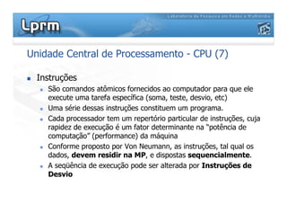 Unidade Central de Processamento - CPU (7)
 Instruções
 São comandos atômicos fornecidos ao computador para que ele
execute uma tarefa específica (soma, teste, desvio, etc)
 Uma série dessas instruções constituem um programa.
 Cada processador tem um repertório particular de instruções, cuja
rapidez de execução é um fator determinante na “potência de
computação” (performance) da máquina
 Conforme proposto por Von Neumann, as instruções, tal qual os
dados, devem residir na MP, e dispostas sequencialmente.
 A seqüência de execução pode ser alterada por Instruções de
Desvio
 