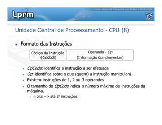 Unidade Central de Processamento - CPU (8)
 Formato das Instruções
 OpCode: identifica a instrução a ser efetuada
 Op: identifica sobre o que (quem) a instrução manipulará
 Existem instruções de 1, 2 ou 3 operandos
 O tamanho do OpCode indica o número máximo de instruções da
máquina.
 n bits = até 2n instruções
Código da Instrução
(OpCode)
Operando - Op
(Informação Complementar)
 