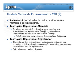 Unidade Central de Processamento - CPU (9)
 Palavras são as unidades de dados movidas entre a
memória e os registradores.
 Instruções Registrador-Memória
 Permitem que o conteúdo de palavras de memória seja
armazenado nos registradores (load) ou conteúdos de
registradores armazenados na memória (store)
 Referências a uma palavra deve ser feita através de Endereços.
 Instruções Registrador-Registrador
 Típico: busca dois operandos em registradores, coloca-os nas
entradas da ULA, realiza alguma operação sobre eles, e armazena o
resultado em um dos registradores
 Determina uma caminho de dados
 