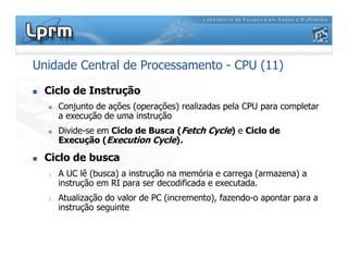 Unidade Central de Processamento - CPU (11)
 Ciclo de Instrução
 Conjunto de ações (operações) realizadas pela CPU para completar
a execução de uma instrução
 Divide-se em Ciclo de Busca (Fetch Cycle) e Ciclo de
Execução (Execution Cycle).
 Ciclo de busca
1. A UC lê (busca) a instrução na memória e carrega (armazena) a
instrução em RI para ser decodificada e executada.
2. Atualização do valor de PC (incremento), fazendo-o apontar para a
instrução seguinte
 
