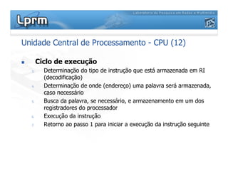 Unidade Central de Processamento - CPU (12)
 Ciclo de execução
3. Determinação do tipo de instrução que está armazenada em RI
(decodificação)
4. Determinação de onde (endereço) uma palavra será armazenada,
caso necessário
5. Busca da palavra, se necessário, e armazenamento em um dos
registradores do processador
6. Execução da instrução
7. Retorno ao passo 1 para iniciar a execução da instrução seguinte
 